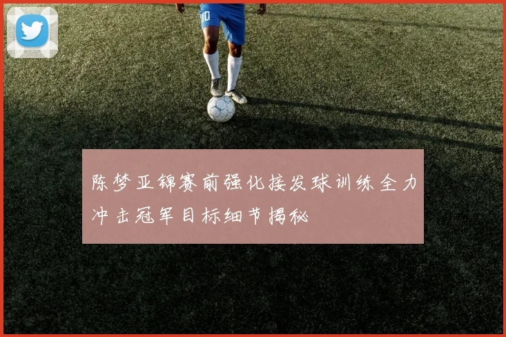 陈梦亚锦赛前强化接发球训练全力冲击冠军目标细节揭秘