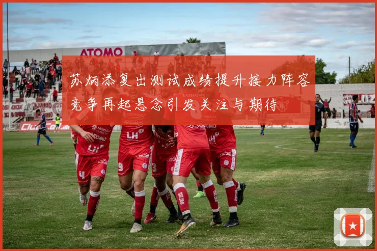 苏炳添复出测试成绩提升接力阵容竞争再起悬念引发关注与期待