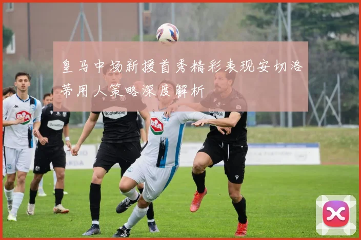 皇马中场新援首秀精彩表现安切洛蒂用人策略深度解析