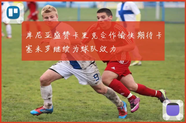 库尼亚盛赞卡里克合作愉快期待卡塞米罗继续为球队效力