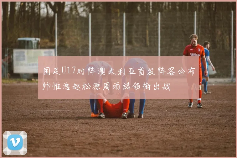 国足U17对阵澳大利亚首发阵容公布帅惟浩赵松源周雨诺领衔出战
