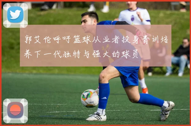 郭艾伦呼吁篮球从业者投身青训培养下一代独特与强大的球员