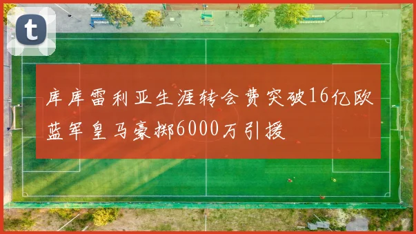 库库雷利亚生涯转会费突破16亿欧蓝军皇马豪掷6000万引援