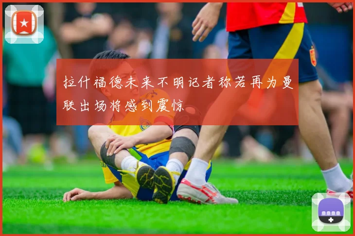 拉什福德未来不明记者称若再为曼联出场将感到震惊