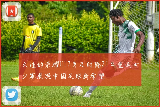 久违的荣耀U17男足时隔21年重返世少赛展现中国足球新希望