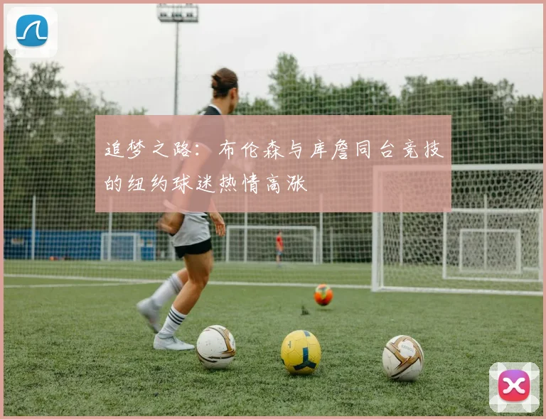 追梦之路：布伦森与库詹同台竞技的纽约球迷热情高涨