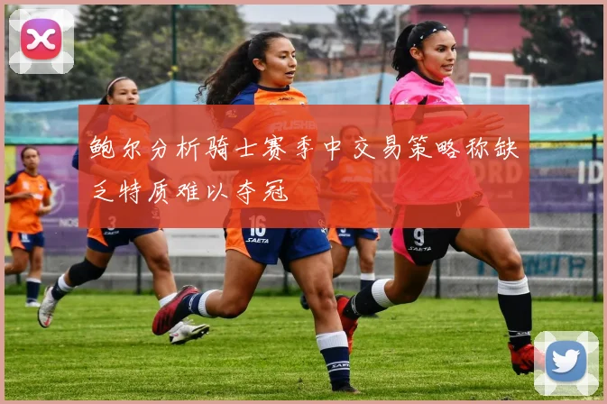 鲍尔分析骑士赛季中交易策略称缺乏特质难以夺冠