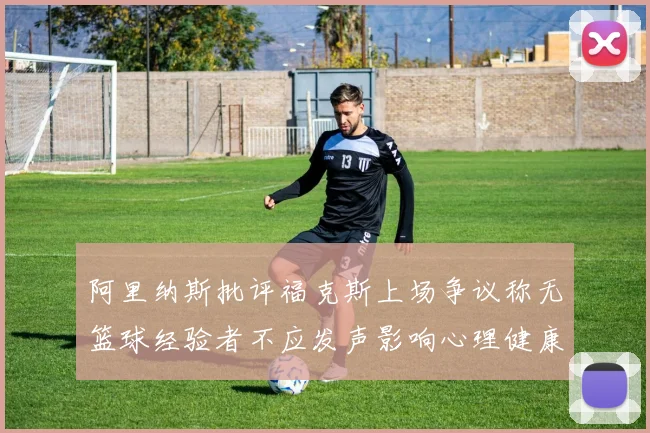 阿里纳斯批评福克斯上场争议称无篮球经验者不应发声影响心理健康