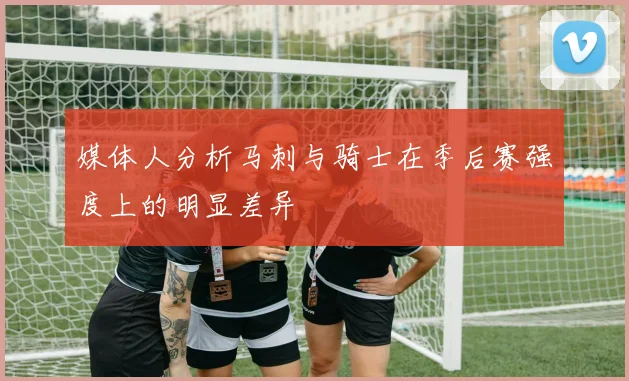 媒体人分析马刺与骑士在季后赛强度上的明显差异