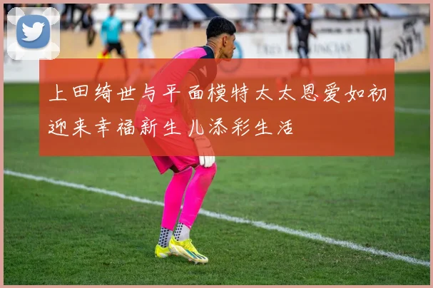 上田绮世与平面模特太太恩爱如初迎来幸福新生儿添彩生活