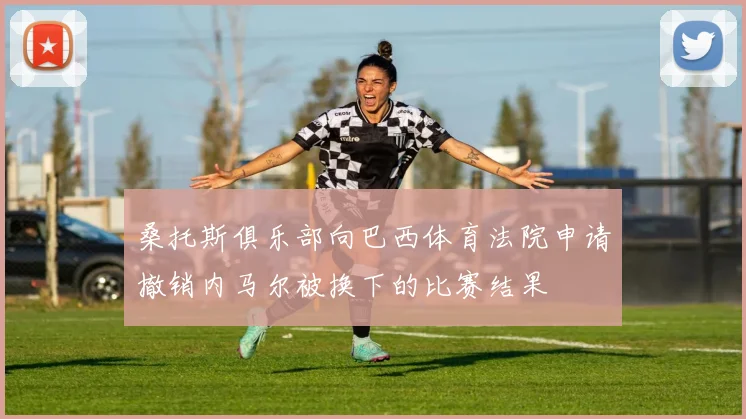 桑托斯俱乐部向巴西体育法院申请撤销内马尔被换下的比赛结果