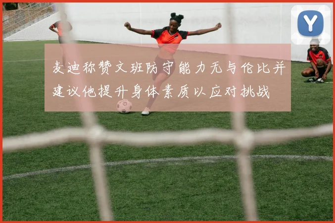 麦迪称赞文班防守能力无与伦比并建议他提升身体素质以应对挑战