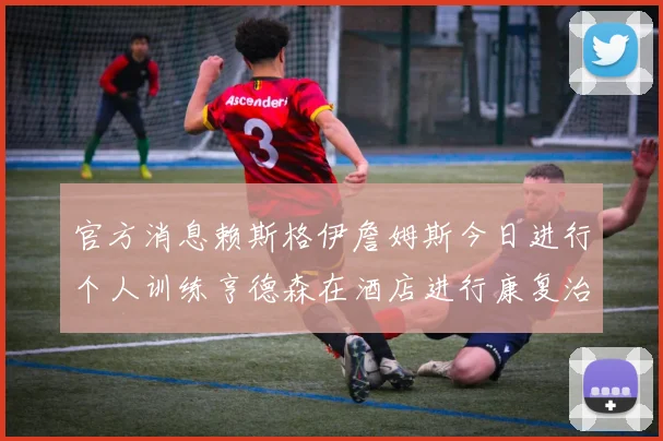官方消息赖斯格伊詹姆斯今日进行个人训练亨德森在酒店进行康复治疗