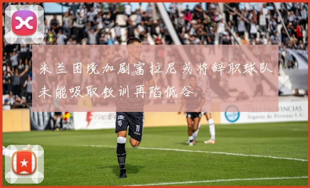 米兰困境加剧富拉尼或将辞职球队未能吸取教训再陷低谷