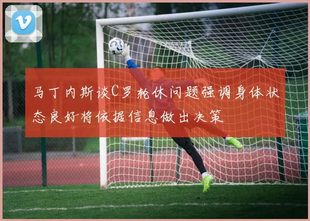 马丁内斯谈C罗轮休问题强调身体状态良好将依据信息做出决策