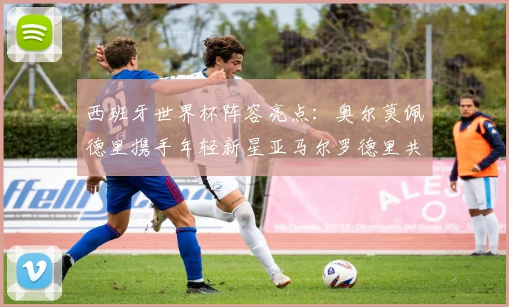 西班牙世界杯阵容亮点：奥尔莫佩德里携手年轻新星亚马尔罗德里共赴荣耀之战