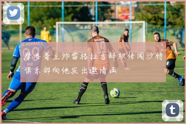 摩洛哥主帅雷格拉吉辞职传闻沙特俱乐部向他发出邀请函