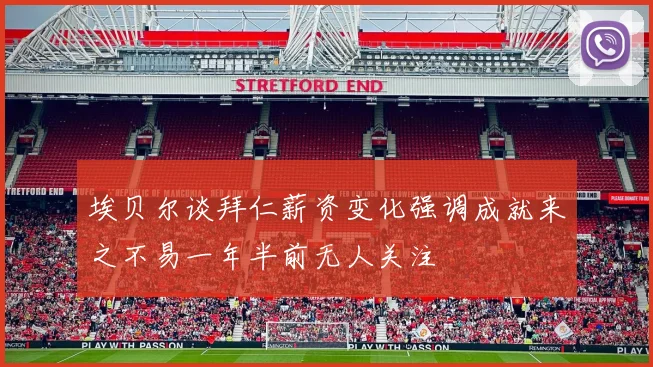埃贝尔谈拜仁薪资变化强调成就来之不易一年半前无人关注