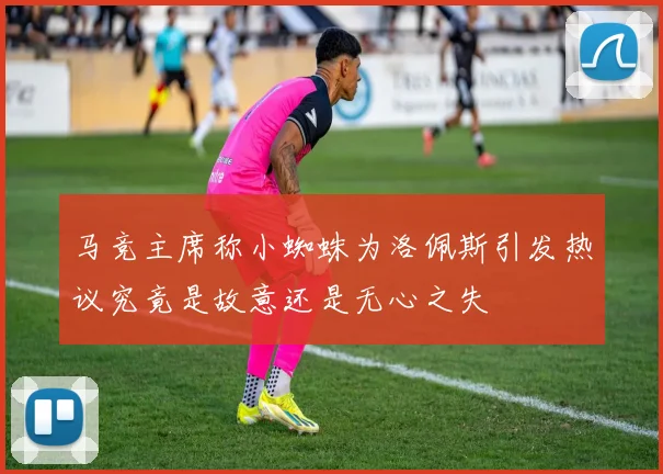 马竞主席称小蜘蛛为洛佩斯引发热议究竟是故意还是无心之失