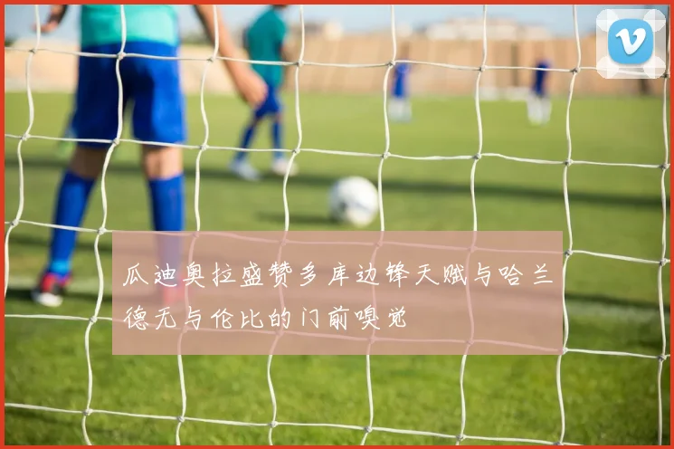 瓜迪奥拉盛赞多库边锋天赋与哈兰德无与伦比的门前嗅觉