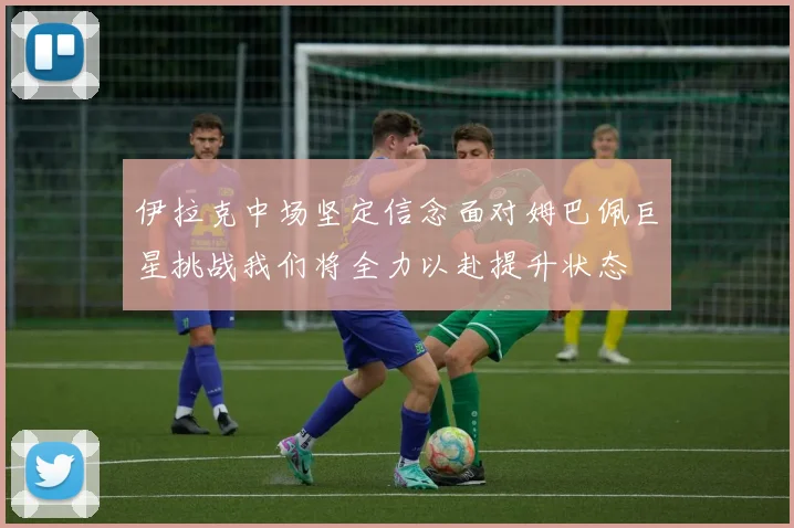 伊拉克中场坚定信念面对姆巴佩巨星挑战我们将全力以赴提升状态