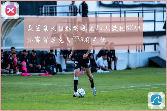 美国最大假球案曝光26人操控NCAA比赛背后竟与CBA有关联