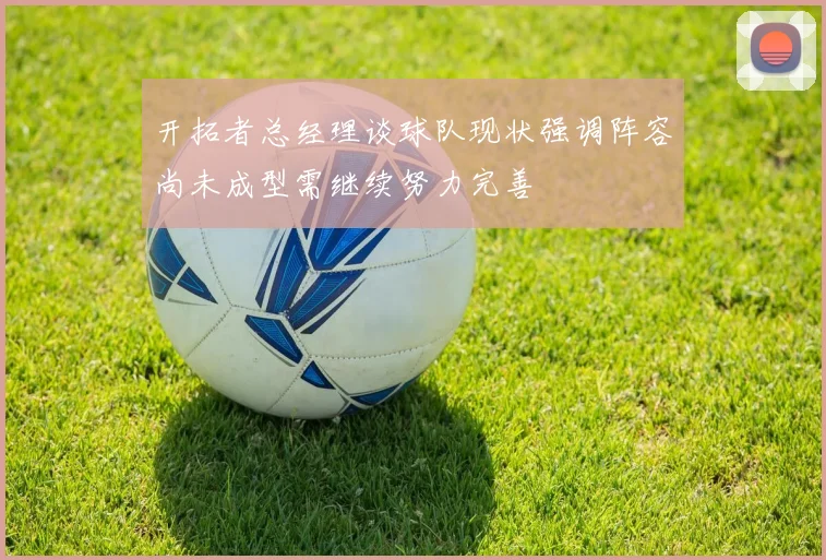 开拓者总经理谈球队现状强调阵容尚未成型需继续努力完善