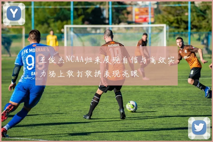 王俊杰NCAA归来展现自信与高效实力场上敢打敢拼表现亮眼