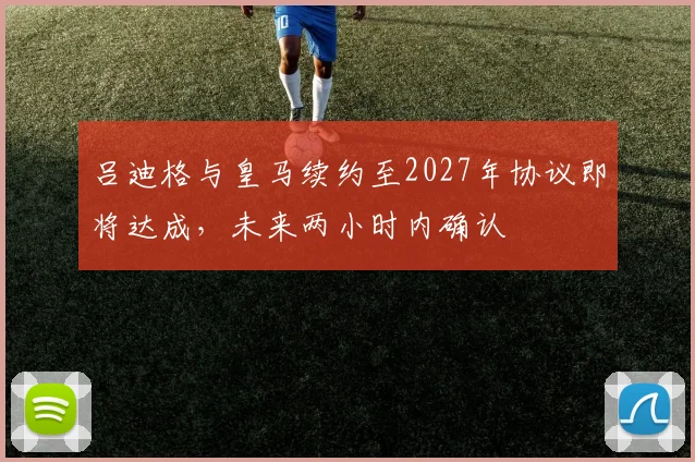 吕迪格与皇马续约至2027年协议即将达成，未来两小时内确认