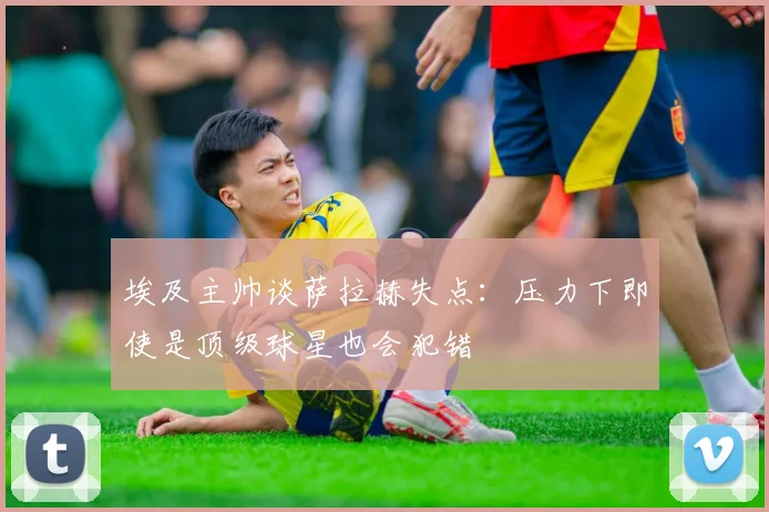 埃及主帅谈萨拉赫失点：压力下即使是顶级球星也会犯错